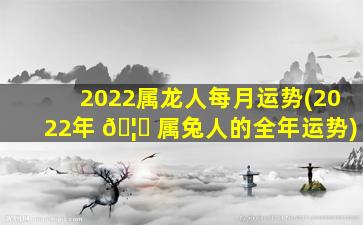 2022属龙人每月运势(2022年 🦍 属兔人的全年运势)